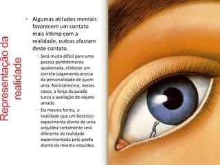 Representação da 
realidade 
• Algumas atitudes mentais 
favorecem um contato 
mais íntimo com a 
realidade, outras afastam 
deste contato. 
• Será muito difícil para uma 
pessoa perdidamente 
apaixonada, elaborar um 
correto julgamento acerca 
da personalidade de quem 
ama. Normalmente, nestes 
casos, a força da paixão 
turva a avaliação do objeto 
amado. 
• Da mesma forma, a 
realidade que um botânico 
experimenta diante de uma 
orquídea certamente será 
diferente da realidade 
experimentada pelo poeta 
diante da mesma orquídea. 
 