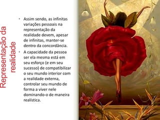 Representação da 
realidade 
• Assim sendo, as infinitas 
variações pessoais na 
representação da 
realidade devem, apesar 
de infinitas, manter-se 
dentro da concordância. 
• A capacidade da pessoa 
ser ela mesma está em 
seu esforço (e em seu 
sucesso) de compatibilizar 
o seu mundo interior com 
a realidade externa, 
controlar seu mundo de 
forma a viver nele 
dominando-o de maneira 
realística. 
 