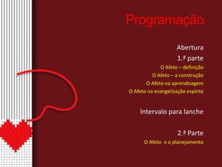 Programação 
Abertura 
1.ª parte 
O Afeto – definição 
O Afeto – a construção 
O Afeto na aprendizagem 
O Afeto na evangelização espírita 
Intervalo para lanche 
2.ª Parte 
O Afeto e o planejamento 
 