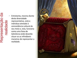 Representação da 
realidade 
• Entretanto, mesmo diante 
desta diversidade 
representativa, está o 
indivíduo atrelado à 
concordância cultural de 
seu meio e, esta, funciona 
como uma faixa de 
tolerância onde deverão 
situar-se as infindáveis 
maneiras de representar a 
realidade. 
 