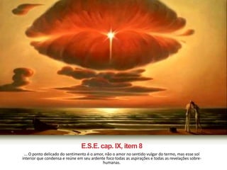 E.S.E. cap. IX, item 8 
... O ponto delicado do sentimento é o amor, não o amor no sentido vulgar do termo, mas esse sol 
interior que condensa e reúne em seu ardente foco todas as aspirações e todas as revelações sobre-humanas. 
 