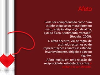 Afeto 
Pode ser compreendido como “um 
estado psíquico ou moral (bom ou 
mau), afeição, disposição de alma, 
estado físico, sentimento, vontade” 
(Houaiss, 2000). 
O afeto decorre, via de regra, de 
estímulos externos ou de 
representações e fantasias estando, 
invariavelmente, dirigido a algo ou 
alguém. 
Afeto implica em uma relação de 
reciprocidade, estabelecida entre o 
afetar e o ser afetado. 
 