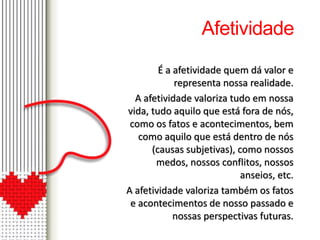 Afetividade 
É a afetividade quem dá valor e 
representa nossa realidade. 
A afetividade valoriza tudo em nossa 
vida, tudo aquilo que está fora de nós, 
como os fatos e acontecimentos, bem 
como aquilo que está dentro de nós 
(causas subjetivas), como nossos 
medos, nossos conflitos, nossos 
anseios, etc. 
A afetividade valoriza também os fatos 
e acontecimentos de nosso passado e 
nossas perspectivas futuras. 
 
