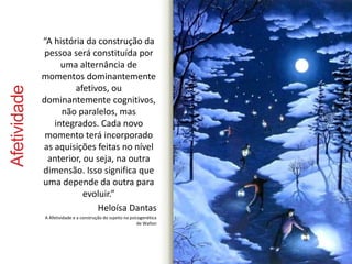 Afetividade 
“A história da construção da 
pessoa será constituída por 
uma alternância de 
momentos dominantemente 
afetivos, ou 
dominantemente cognitivos, 
não paralelos, mas 
integrados. Cada novo 
momento terá incorporado 
as aquisições feitas no nível 
anterior, ou seja, na outra 
dimensão. Isso significa que 
uma depende da outra para 
evoluir.” 
Heloísa Dantas 
A Afetividade e a construção do sujeito na psicogenética 
de Wallon 
 