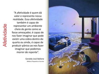 Afetividade 
“A afetividade é quem dá 
valor e representa nossa 
realidade. Essa afetividade 
também é capaz de 
representar um ambiente 
cheio de gente como se 
fosse ameaçador, é capaz de 
nos fazer imaginar que pode 
existir uma cobra dentro do 
quarto ou ainda, é capaz de 
produzir pânico ao nos fazer 
imaginar que podemos 
morrer de repente”. 
Geraldo José Ballone 
Médico Psiquiatra e Escritor 
 