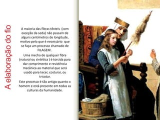 A elaboração do fio 
A maioria das fibras têxteis (com 
exceção da seda) não passam de 
alguns centímetros de longitude, 
motivo pelo que é necessário que 
se faça um processo chamado de 
FILAGEM . 
Uma mecha de qualquer fibra 
(natural ou sintética ) é torcida para 
dar comprimento e resistência 
mecânica ao material que será 
usado para tecer, costurar, ou 
tricotar. 
Este processo é tão antigo quanto o 
homem e está presente em todas as 
culturas da humanidade. 
 