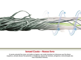 Ismael Couto – Nosso livro 
A mente estende fios vivos, em todos os lugares, por onde transitam os interesses que lhe dizem 
respeito e, através desses fios potentes e milagrosos, apesar de invisíveis, atingimos a concretização dos 
mais recônditos intentos. 
 