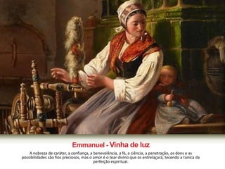 Emmanuel - Vinha de luz 
A nobreza de caráter, a confiança, a benevolência, a fé, a ciência, a penetração, os dons e as 
possibilidades são fios preciosos, mas o amor é o tear divino que os entrelaçará, tecendo a túnica da 
perfeição espiritual. 
 