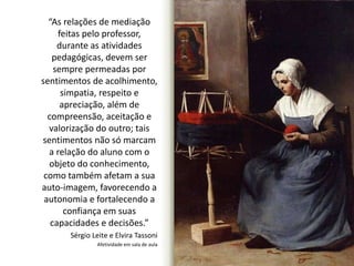 “As relações de mediação 
feitas pelo professor, 
durante as atividades 
pedagógicas, devem ser 
sempre permeadas por 
sentimentos de acolhimento, 
simpatia, respeito e 
apreciação, além de 
compreensão, aceitação e 
valorização do outro; tais 
sentimentos não só marcam 
a relação do aluno com o 
objeto do conhecimento, 
como também afetam a sua 
auto-imagem, favorecendo a 
autonomia e fortalecendo a 
confiança em suas 
capacidades e decisões.” 
Sérgio Leite e Elvira Tassoni 
Afetividade em sala de aula 
 