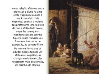 Nessa relação afetuosa entre 
professor e aluno há uma 
certa fragilidade quanto à 
noção do afeto mais 
cognitivo, ou seja, a maioria 
dos professores ignora o fato 
de que a afetividade evolui, 
o que faz com que as 
manifestações de carinho 
fiquem muito reduzidas às 
formas epidérmicas de 
expressão, ao contato físico. 
Da mesma forma que os 
adultos necessitam de um 
afeto mais cognitivo, as 
crianças em idade escolar 
necessitam mais de atenção, 
de carinho, de elogios. 
 