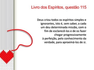 Livro dos Espíritos, questão 115 
Deus criou todos os espíritos simples e 
ignorantes, isto é, sem saber, a cada 
um deu determinada missão, com o 
fim de esclarecê-los e de os fazer 
chegar progressivamente 
à perfeição, pelo conhecimento da 
verdade, para aproximá-los de si. 
 