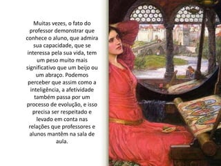Muitas vezes, o fato do 
professor demonstrar que 
conhece o aluno, que admira 
sua capacidade, que se 
interessa pela sua vida, tem 
um peso muito mais 
significativo que um beijo ou 
um abraço. Podemos 
perceber que assim como a 
inteligência, a afetividade 
também passa por um 
processo de evolução, e isso 
precisa ser respeitado e 
levado em conta nas 
relações que professores e 
alunos mantêm na sala de 
aula. 
 