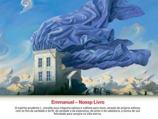Emmanuel – Nossp Livro 
O espírito prudente (...)recebe essa máquina valiosa e sublime para tecer, através do próprio esforço, 
com os fios da caridade e da fé, da verdade e da esperança, do amor e da sabedoria, a túnica de sua 
felicidade para sempre na vida eterna. 
 