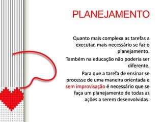 PLANEJAMENTO 
Quanto mais complexa as tarefas a 
executar, mais necessário se faz o 
planejamento. 
Também na educação não poderia ser 
diferente. 
Para que a tarefa de ensinar se 
processe de uma maneira orientada e 
sem improvisação é necessário que se 
faça um planejamento de todas as 
ações a serem desenvolvidas. 
 