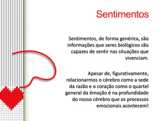 Sentimentos 
Sentimentos, de forma genérica, são 
informações que seres biológicos são 
capazes de sentir nas situações que 
vivenciam. 
Apesar de, figurativamente, 
relacionarmos o cérebro como a sede 
da razão e o coração como o quartel 
general da émoção é na profundidade 
do nosso cérebro que os processos 
emocionais acontecem! 
 