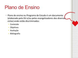 Plano de Ensino 
• Plano de ensino ou Programa de Estudo é um documento 
(elaborado pelo DIJ e/ou pelos evangelizadores dos diversos 
ciclos) onde estão discriminados: 
• Conteúdo 
• Objetivos 
• Avaliação 
• Bibliografia 
 