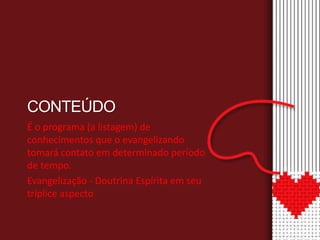 CONTEÚDO 
É o programa (a listagem) de 
conhecimentos que o evangelizando 
tomará contato em determinado período 
de tempo. 
Evangelização - Doutrina Espírita em seu 
tríplice aspecto 
 