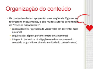 Organização do conteúdo 
• Os conteúdos devem apresentar uma seqüência lógica e se 
reforçarem mutuamente, o que muitos autores denominam 
de “critérios orientadores”: 
• continuidade (ser apresentado várias vezes em diferentes fases 
do curso) 
• seqüência (os tópicos partem sempre dos anteriores) 
• integração (os tópicos têm ligação com diversos pontos do 
conteúdo programático, visando à unidade do conhecimento.) 
 