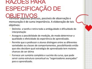 RAZÕES PARA 
ESPECIFICAÇÃO DE 
OBJETIVOS • Formular objetivos precisos, passíveis de observação e 
mensuração é de suma importância. A elaboração de tais 
objetivos: 
• Delimita a tarefa e retira toda a ambiguidade e dificuldade de 
interpretação 
• Assegura a possibilidade de medição, de modo determinar a 
qualidade e efetividade da experiência de aprendizado. 
• Permite que o professor e alunos distingam entre as diferentes 
variedades ou classes de comportamentos, possibilitando então 
que eles decidam qual estratégia de aprendizado tem maiores 
chances de ser ótima 
• Fornece um sumário completo e sucinto do curso, que pode 
servir como estrutura conceitual ou “organizadores avançados” 
para o aprendizado. 
 