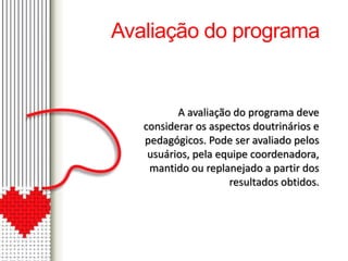Avaliação do programa 
A avaliação do programa deve 
considerar os aspectos doutrinários e 
pedagógicos. Pode ser avaliado pelos 
usuários, pela equipe coordenadora, 
mantido ou replanejado a partir dos 
resultados obtidos. 
 