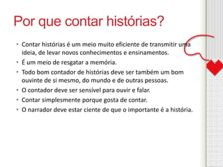 Por que contar histórias? 
• Contar histórias é um meio muito eficiente de transmitir uma 
ideia, de levar novos conhecimentos e ensinamentos. 
• É um meio de resgatar a memória. 
• Todo bom contador de histórias deve ser também um bom 
ouvinte de si mesmo, do mundo e de outras pessoas. 
• O contador deve ser sensível para ouvir e falar. 
• Contar simplesmente porque gosta de contar. 
• O narrador deve estar ciente de que o importante é a história. 
 