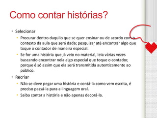 Como contar histórias? 
• Selecionar 
• Procurar dentro daquilo que se quer ensinar ou de acordo com o 
contexto da aula que será dada; pesquisar até encontrar algo que 
toque o contador de maneira especial. 
• Se for uma história que já veio no material, leia várias vezes 
buscando encontrar nela algo especial que toque o contador, 
porque é só assim que ela será transmitida autenticamente ao 
público. 
• Recriar 
• Não se deve pegar uma história e contá-la como vem escrita, é 
preciso passá-la para a linguagem oral. 
• Saiba contar a história e não apenas decorá-la. 
 
