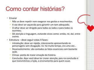 Como contar histórias? 
• Ensaiar 
• Não se deve repetir nem exagerar nos gestos e movimentos. 
• A voz deve ser aquecida para garantir um tom adequado; 
• O olhar deve ser dirigido para todos os lados e para todos os 
ouvintes; 
• Dê atenção à linguagem, evitando vícios como: então, né, daí, entre 
outros. 
• Estrutura – deve seguir estas 4 fases: 
• Introdução: deve ser rápida, interessante apresentando os 
personagens sem divagação. Ex: há muito tempo, era uma vez… 
• Desenvolvimento: são contados os fatos essenciais com bastante 
ação. 
• Clímax: ponto de maior emoção da história. 
• Conclusão: Aqui você deve ter maior atenção, pois na conclusão é 
que transmitimos a lição, o ensinamento para quem ouve. 
 