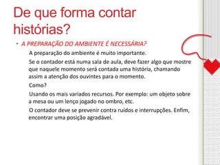 De que forma contar 
histórias? 
• A PREPARAÇÃO DO AMBIENTE É NECESSÁRIA? 
A preparação do ambiente é muito importante. 
Se o contador está numa sala de aula, deve fazer algo que mostre 
que naquele momento será contada uma história, chamando 
assim a atenção dos ouvintes para o momento. 
Como? 
Usando os mais variados recursos. Por exemplo: um objeto sobre 
a mesa ou um lenço jogado no ombro, etc. 
O contador deve se prevenir contra ruídos e interrupções. Enfim, 
encontrar uma posição agradável. 
 