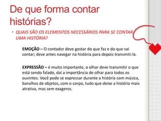 De que forma contar 
histórias? 
• QUAIS SÃO OS ELEMENTOS NECESSÁRIOS PARA SE CONTAR 
UMA HISTÓRIA? 
EMOÇÃO – O contador deve gostar do que faz e do que vai 
contar; deve antes navegar na história para depois transmiti-la. 
EXPRESSÃO – é muito importante, o olhar deve transmitir o que 
está sendo falado, daí a importância de olhar para todos os 
ouvintes. Você pode se expressar durante a história com música, 
barulhos de objetos, com o corpo, tudo que deixe a história mais 
atrativa, mas sem exageros. 
 