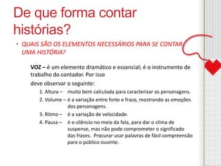De que forma contar 
histórias? 
• QUAIS SÃO OS ELEMENTOS NECESSÁRIOS PARA SE CONTAR 
UMA HISTÓRIA? 
VOZ – é um elemento dramático e essencial; é o instrumento de 
trabalho do contador. Por isso 
deve observar o seguinte: 
1. Altura – muito bem calculada para caracterizar os personagens. 
2. Volume – é a variação entre forte e fraco, mostrando as emoções 
dos personagens. 
3. Ritmo – é a variação de velocidade. 
4. Pausa – é o silêncio no meio da fala, para dar o clima de 
suspense, mas não pode comprometer o significado 
das frases. Procurar usar palavras de fácil compreensão 
para o público ouvinte. 
 