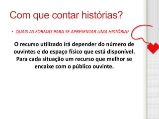 Com que contar histórias? 
• QUAIS AS FORMAS PARA SE APRESENTAR UMA HISTÓRIA? 
O recurso utilizado irá depender do número de 
ouvintes e do espaço físico que está disponível. 
Para cada situação um recurso que melhor se 
encaixe com o público ouvinte. 
 