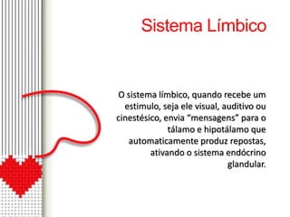 Sistema Límbico 
O sistema límbico, quando recebe um 
estimulo, seja ele visual, auditivo ou 
cinestésico, envia “mensagens” para o 
tálamo e hipotálamo que 
automaticamente produz repostas, 
ativando o sistema endócrino 
glandular. 
 