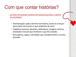 Com que contar histórias? 
• OUTRAS ATIVIDADES PODEM SER DESENVOLVIDAS A PARTIR 
DA HISTÓRIA? 
• Dramatização: após o término da história, reúna as crianças 
para juntos encenarem o que acabaram de ouvir. 
• Trabalhos manuais: Recortes, dobraduras, colagem, pintura, 
atividades manuais que lembrem o que foi contado. 
• Brincadeiras, jogos e atividades que complementem o ensino 
passado. 
 