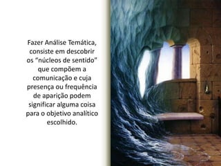 Fazer Análise Temática, 
consiste em descobrir 
os “núcleos de sentido” 
que compõem a 
comunicação e cuja 
presença ou frequência 
de aparição podem 
significar alguma coisa 
para o objetivo analítico 
escolhido. 
 