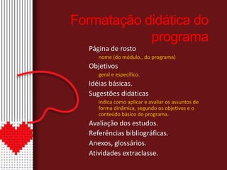 Formatação didática do 
programa 
Página de rosto 
nome (do módulo., do programa) 
Objetivos 
geral e específico. 
Idéias básicas. 
Sugestões didáticas 
indica como aplicar e avaliar os assuntos de 
forma dinâmica, segundo os objetivos e o 
conteúdo básico do programa. 
Avaliação dos estudos. 
Referências bibliográficas. 
Anexos, glossários. 
Atividades extraclasse. 
 