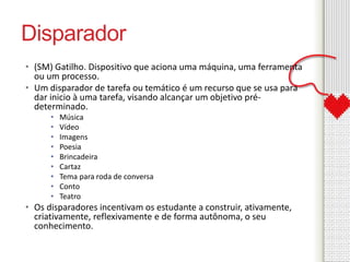 Disparador 
• (SM) Gatilho. Dispositivo que aciona uma máquina, uma ferramenta 
ou um processo. 
• Um disparador de tarefa ou temático é um recurso que se usa para 
dar inicio à uma tarefa, visando alcançar um objetivo pré-determinado. 
• Música 
• Vídeo 
• Imagens 
• Poesia 
• Brincadeira 
• Cartaz 
• Tema para roda de conversa 
• Conto 
• Teatro 
• Os disparadores incentivam os estudante a construir, ativamente, 
criativamente, reflexivamente e de forma autônoma, o seu 
conhecimento. 
 