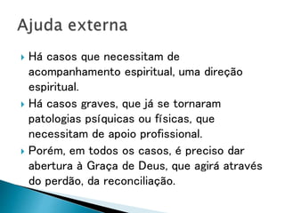  Há casos que necessitam de
acompanhamento espiritual, uma direção
espiritual.
 Há casos graves, que já se tornaram
patologias psíquicas ou físicas, que
necessitam de apoio profissional.
 Porém, em todos os casos, é preciso dar
abertura à Graça de Deus, que agirá através
do perdão, da reconciliação.
 