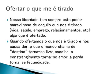  Nossa liberdade tem sempre este poder
maravilhoso de daquilo que nos é tirado
(vida, saúde, emprego, relacionamentos, etc)
algo que é ofertado.
 Quando ofertamos o que nos é tirado e nos
causa dor, o que o mundo chama de
“destino” torna-se livre escolha, o
constrangimento torna-se amor, a perda
torna-se fecundidade.
 