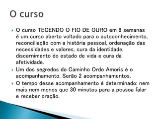  O curso TECENDO O FIO DE OURO em 8 semanas
é um curso aberto voltado para o autoconhecimento,
reconciliação com a história pessoal, ordenação das
necessidades e valores, cura da identidade,
discernimento do estado de vida e cura da
afetividade.
 Um dos segredos do Caminho Ordo Amoris é o
acompanhamento. Serão 2 acompanhamentos.
 O tempo desse acompanhamento é determinado: nem
mais nem menos que 30 minutos para a pessoa falar
e receber oração.
 