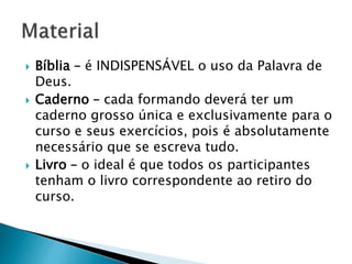  Bíblia – é INDISPENSÁVEL o uso da Palavra de
Deus.
 Caderno – cada formando deverá ter um
caderno grosso única e exclusivamente para o
curso e seus exercícios, pois é absolutamente
necessário que se escreva tudo.
 Livro – o ideal é que todos os participantes
tenham o livro correspondente ao retiro do
curso.
 