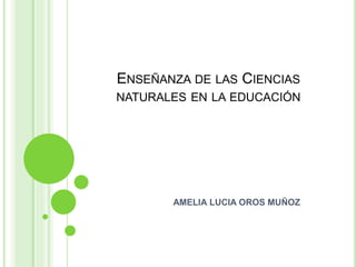 ENSEÑANZA DE LAS CIENCIAS
NATURALES EN LA EDUCACIÓN
AMELIA LUCIA OROS MUÑOZ
 