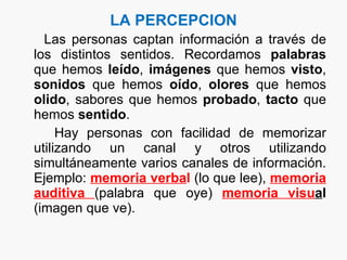 LA PERCEPCION Las personas captan información a través de los distintos sentidos. Recordamos  palabras  que hemos  leído ,  imágenes  que hemos  visto ,  sonidos  que hemos  oído ,  olores  que hemos  olido , sabores que hemos  probado ,  tacto  que hemos  sentido . Hay personas con facilidad de memorizar utilizando un canal y otros utilizando simultáneamente varios canales de información. Ejemplo:  memoria verba l  (lo que lee),  memoria   auditiva  (palabra que oye)  memoria visu a l  (imagen que ve).  