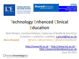 Niall Winters, Caroline Pelletier, Catherine O’Keeffe & Sara Price
{n.winters, c.pelletier, c.okeffee, s.price}@ioe.ac.uk
@nwin | @eastriviera | @CatherineOKeef1
http://www.lkl.ac.uk | http://www.ioe.ac.uk |
http://www.londondeanery.ac.uk
June 26 2013
Technology Enhanced Clinical
Education
#tece #meded
 