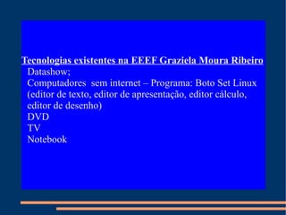 Tecnologias existentes na EEEF Graziela Moura Ribeiro Datashow; Computadores  sem internet – Programa: Boto Set Linux (editor de texto, editor de apresentação, editor cálculo, editor de desenho)‏ DVD TV Notebook 