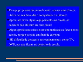 Da equipe gestora do turno da noite, apenas uma técnica  utiliza em seu dia-a-dia o computador e a internet. Apesar de haver alguns equipamentos na escola, os docentes não utilizam em suas aulas; Alguns professores não se sentem motivados a fazer novos cursos, porque já estão em final de carreira; Há dificuldade de acesso aos equipamentos, como TV, DVD, por que ficam  no depósito da escola. 