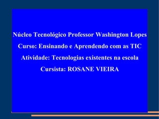 Núcleo Tecnológico Professor Washington Lopes Curso: Ensinando e Aprendendo com as TIC Atividade: Tecnologias existentes na escola Cursista: ROSANE VIEIRA 