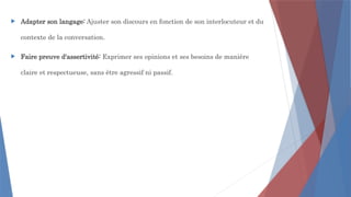  Adapter son langage: Ajuster son discours en fonction de son interlocuteur et du
contexte de la conversation.
 Faire preuve d'assertivité: Exprimer ses opinions et ses besoins de manière
claire et respectueuse, sans être agressif ni passif.
 