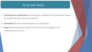 A ne pas faire ❌
 Interrompre son interlocuteur: Laisser l'autre s'exprimer sans l'interrompre montre
du respect et favorise une écoute attentive.
 Généraliser: Éviter les généralisations et les stéréotypes.
 Juger: Eviter de porter des jugements de valeur sur les opinions ou les
comportements de l'autre.
 
