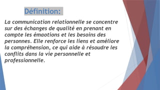 Définition:
La communication relationnelle se concentre
sur des échanges de qualité en prenant en
compte les émaotions et les besoins des
personnes. Elle renforce les liens et améliore
la compréhension, ce qui aide à résoudre les
conflits dans la vie personnelle et
professionnelle.
 