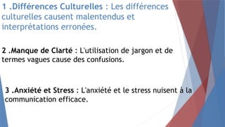 1 .Différences Culturelles : Les différences
culturelles causent malentendus et
interprétations erronées.
2 .Manque de Clarté : L'utilisation de jargon et de
termes vagues cause des confusions.
3 .Anxiété et Stress : L'anxiété et le stress nuisent à la
communication efficace.
 